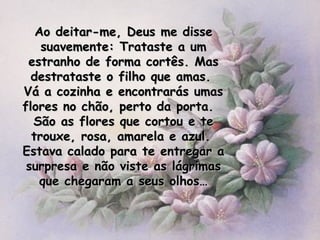Ao deitar-me, Deus me disse suavemente: Trataste a um estranho de forma cortês. Mas destrataste o filho que amas.  Vá a cozinha e encontrarás umas flores no chão, perto da porta.  São as flores que cortou e te trouxe, rosa, amarela e azul.  Estava calado para te entregar a surpresa e não viste as lágrimas que chegaram a seus olhos… 