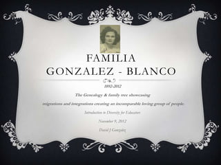 FAMILIA
  GONZALEZ - BLANCO
                                   1892-2012
                 The Genealogy & family tree showcasing
migrations and integrations creating an incomparable loving group of people.
                      Introduction to Diversity for Educators

                               November 9, 2012

                                David J Gonzalez
 