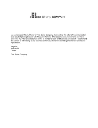 F       RST STONE COMPANY




My name is Jean Naim, Owner of First Stone Company. I am writing this letter of recommendation
as a result of placing two ads with Magazine Familia. The response was phenomenal and have
exceeded my initial expectations in terms of number of calls and business generated! I recommend
this vehicle to advertising to any business owners out there who want to generate new clients and
repeat sales.

Regards,
Jean Naim
Owner

First Stone Company
 