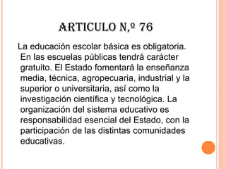 ARTICULO N,º 76
La educación escolar básica es obligatoria.
 En las escuelas públicas tendrá carácter
 gratuito. El Estado fomentará la enseñanza
 media, técnica, agropecuaria, industrial y la
 superior o universitaria, así como la
 investigación científica y tecnológica. La
 organización del sistema educativo es
 responsabilidad esencial del Estado, con la
 participación de las distintas comunidades
 educativas.
 