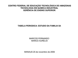 CENTRO FEDERAL DE EDUCAÇÃO TECNOLÓGICA DO AMAZONAS
          TECNOLOGIA EM QUIMICA INDUSTRIAL
            GERÊNCIA DE ENSINO SUPERIOR




       TABELA PERIODICA: ESTUDO DA FAMILIA 5A




                 MARCOS FERNANDO
                  MARCO AURÉLIO




            MANAUS 25 de novembro de 2006
 