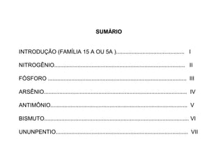SUMÁRIO


INTRODUÇÃO (FAMÍLIA 15 A OU 5A )............................................ I

NITROGÊNIO.................................................................................... II

FÓSFORO ......................................................................................... III

ARSÊNIO............................................................................................ IV

ANTIMÔNIO........................................................................................ V

BISMUTO............................................................................................. VI

UNUNPENTIO..................................................................................... VII
 