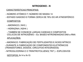 NITROGENIO - N
 CARACTERÍSTICAS PRINCIPAIS:
- NÚMERO ATÓMICO 7; NÚMERO DE MASSA 14
- ESTADO GASOSO E FORMA CERCA DE 78% DO AR ATMOSFÉRICO
 COMPOSTOS

 - AMONÍACO ( NH3 )
 - HIDRAZINA ( N2H4 )
 - TAMBÉM SE CONHECE LARGAS CADEIAS E COMPOSTOS
 CÍCLICOS DE NITROGÊNIO – Ex: BASES NITRONENADAS DNA e RNA
 APLICAÇÕES:

 - AMONÍACO: FABRICAÇÃO DE FERTILIZANTES E ÁCIDO NÍTRICO
- DURANTE A FABRICAÇÃO DE COMPONENTES ELETRÔNICOS
(TRANSÍSTORES, DIODOS, CIRCUITOS INTEGRADOS)
- NITROGLICERINA E O TRINITROTOLUENO( TNT ) - EXPLOSIVOS

 ISÓTOPOS: N-14 e N-15
 