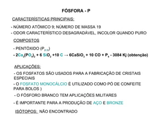 FÓSFORA - P
CARACTERÍSTICAS PRINCIPAIS:
- NÚMERO ATÓMICO 9; NÚMERO DE MASSA 19
- ODOR CARACTERÍSTICO DESAGRADÁVEL, INCOLOR QUANDO PURO
 COMPOSTOS

- PENTÓXIDO (P2O5)
- 2Ca3(PO4)2 + 6 SiO2 +10 C → 6CaSiO3 + 10 CO + P4 - 3084 Kj (obtenção)

 APLICAÇÕES:
 - OS FOSFATOS SÃO USADOS PARA A FABRICAÇÃO DE CRISTAIS
 ESPECIAIS
 - O FOSFATO MONOCÁLCIO É UTILIZADO COMO PÓ DE CONFEITE
 PARA BOLOS )
 - O FÓSFORO BRANCO TEM APLICAÇÕES MILITARES
 - É IMPORTANTE PARA A PRODUÇÃO DE AÇO E BRONZE

 ISÓTOPOS: NÃO ENCONTRADO
 