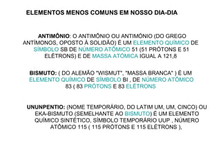 ELEMENTOS MENOS COMUNS EM NOSSO DIA-DIA


     ANTIMÔNIO: O ANTIMÔNIO OU ANTIMÓNIO (DO GREGO
ANTÍMONOS, OPOSTO À SOLIDÃO) É UM ELEMENTO QUÍMICO DE
   SÍMBOLO SB DE NÚMERO ATÔMICO 51 (51 PRÓTONS E 51
       ELÉTRONS) E DE MASSA ATÓMICA IGUAL A 121,8


 BISMUTO: ( DO ALEMÃO "WISMUT", "MASSA BRANCA" ) É UM
 ELEMENTO QUÍMICO DE SÍMBOLO BI , DE NÚMERO ATÔMICO
             83 ( 83 PRÓTONS E 83 ELÉTRONS


 UNUNPENTIO: (NOME TEMPORÁRIO, DO LATIM UM, UM, CINCO) OU
   EKA-BISMUTO (SEMELHANTE AO BISMUTO) É UM ELEMENTO
   QUÍMICO SINTÉTICO, SÍMBOLO TEMPORÁRIO UUP , NÚMERO
        ATÔMICO 115 ( 115 PRÓTONS E 115 ELÉTRONS ),
 