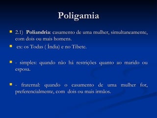 Poligamia 2.1)  Poliandria : casamento de uma mulher, simultaneamente, com dois ou mais homens. ex: os Todas ( Índia) e no Tibete. - simples: quando não há restrições quanto ao marido ou esposa. - fraternal: quando o casamento de uma mulher for, preferencialmente, com  dois ou mais irmãos.  