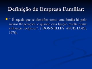 Definição de Empresa Familiar: “  É aquela que se identifica como uma família há pelo menos 02 gerações, e quando essa ligação resulta numa influência recíproca”. ( DONNELLEY APUD LODI, 1978). 