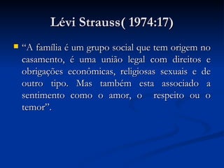 Lévi Strauss( 1974:17) “A família é um grupo social que tem origem no casamento, é uma união legal com direitos e obrigações econômicas, religiosas sexuais e de outro tipo. Mas também esta associado a sentimento como o amor, o  respeito ou o temor”. 