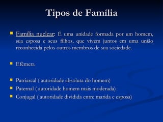Tipos de Família Família nuclear :  É uma unidade formada por um homem, sua esposa e seus filhos, que vivem juntos em uma união reconhecida pelos outros membros de sua sociedade.  Efêmera Patriarcal ( autoridade absoluta do homem) Paternal ( autoridade homem mais moderada) Conjugal ( autoridade dividida entre marida e esposa) 