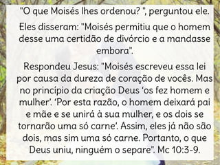 "O que Moisés lhes ordenou? ", perguntou ele.
Eles disseram: "Moisés permitiu que o homem
desse uma certidão de divórcio e a mandasse
embora".
Respondeu Jesus: "Moisés escreveu essa lei
por causa da dureza de coração de vocês. Mas
no princípio da criação Deus ‘os fez homem e
mulher’. ‘Por esta razão, o homem deixará pai
e mãe e se unirá à sua mulher, e os dois se
tornarão uma só carne’. Assim, eles já não são
dois, mas sim uma só carne. Portanto, o que
Deus uniu, ninguém o separe". Mc 10:3-9.
 