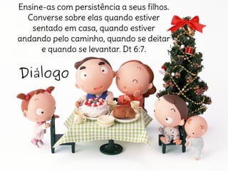 Diálogo
Ensine-as com persistência a seus filhos.
Converse sobre elas quando estiver
sentado em casa, quando estiver
andando pelo caminho, quando se deitar
e quando se levantar. Dt 6:7.
 