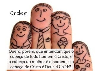 Ordem
Quero, porém, que entendam que o
cabeça de todo homem é Cristo, e
o cabeça da mulher é o homem, e o
cabeça de Cristo é Deus. 1 Co 11:3.
 