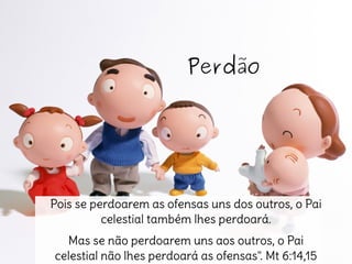 Perdão
Pois se perdoarem as ofensas uns dos outros, o Pai
celestial também lhes perdoará.
Mas se não perdoarem uns aos outros, o Pai
celestial não lhes perdoará as ofensas". Mt 6:14,15
 