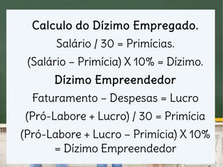 Calculo do Dízimo Empregado.
Salário / 30 = Primícias.
(Salário – Primícia) X 10% = Dízimo.
Dízimo Empreendedor
Faturamento – Despesas = Lucro
(Pró-Labore + Lucro) / 30 = Primícia
(Pró-Labore + Lucro – Primícia) X 10%
= Dízimo Empreendedor
 