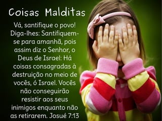 Vá, santifique o povo!
Diga-lhes: Santifiquem-
se para amanhã, pois
assim diz o Senhor, o
Deus de Israel: Há
coisas consagradas à
destruição no meio de
vocês, ó Israel. Vocês
não conseguirão
resistir aos seus
inimigos enquanto não
as retirarem. Josué 7:13
Coisas MalditasCoisas Malditas
 