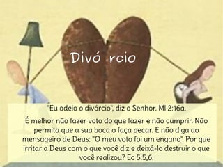 "Eu odeio o divórcio", diz o Senhor. Ml 2:16a.
É melhor não fazer voto do que fazer e não cumprir. Não
permita que a sua boca o faça pecar. E não diga ao
mensageiro de Deus: "O meu voto foi um engano". Por que
irritar a Deus com o que você diz e deixá-lo destruir o que
você realizou? Ec 5:5,6.
Divó rcioDivó rcio
 