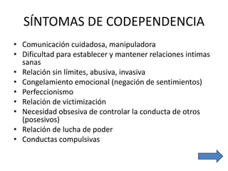 SÍNTOMAS DE CODEPENDENCIA
• Comunicación cuidadosa, manipuladora
• Dificultad para establecer y mantener relaciones intimas
sanas
• Relación sin límites, abusiva, invasiva
• Congelamiento emocional (negación de sentimientos)
• Perfeccionismo
• Relación de victimización
• Necesidad obsesiva de controlar la conducta de otros
(posesivos)
• Relación de lucha de poder
• Conductas compulsivas
 