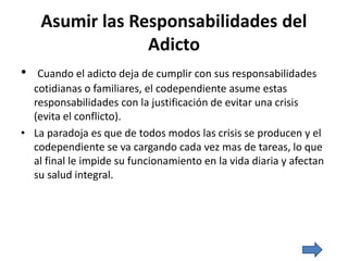 Asumir las Responsabilidades del
Adicto
• Cuando el adicto deja de cumplir con sus responsabilidades
cotidianas o familiares, el codependiente asume estas
responsabilidades con la justificación de evitar una crisis
(evita el conflicto).
• La paradoja es que de todos modos las crisis se producen y el
codependiente se va cargando cada vez mas de tareas, lo que
al final le impide su funcionamiento en la vida diaria y afectan
su salud integral.
 
