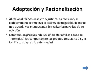 Adaptación y Racionalización
• Al racionalizar con el adicto o justificar su consumo, el
codependiente le refuerza el sistema de negación, de modo
que es cada vez menos capaz de realizar la gravedad de su
adicción.
• Esto termina produciendo un ambiente familiar donde se
"normaliza" los comportamientos propios de la adicción y la
familia se adapta a la enfermedad.
 
