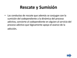 Rescate y Sumisión
• Las conductas de rescate que además se conjugan con la
sumisión del codependiente a la dinámica del proceso
adictivo, convierte al codependiente en alguien al servicio del
proceso adictivo que lógicamente apoya el avance de la
adicción.
 