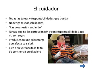 El cuidador
• Todas las tareas y responsabilidades que puedan
• No tenga responsabilidades
• “Las cosas están andando“
• Tareas que no les corresponden y con responsabilidades que
no son suyas
• Produciendo una sobrecarga
que afecta su salud.
• Esto a su vez facilita la falta
de conciencia en el adicto
 
