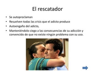 El rescatador
• Se autoproclaman
• Resuelven todas las crisis que el adicto produce
• Autoengaño del adicto,
• Manteniéndolo ciego a las consecuencias de su adicción y
convencido de que no existe ningún problema con su uso.
 