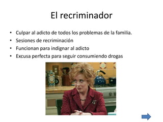 El recriminador
• Culpar al adicto de todos los problemas de la familia.
• Sesiones de recriminación
• Funcionan para indignar al adicto
• Excusa perfecta para seguir consumiendo drogas
 