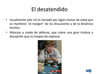 El desatendido
• Usualmente este rol es tomado por algún menor de edad que
se mantiene "al margen" de las discusiones y de la dinámica
familiar.
• Máscara a modo de defensa, que cubre una gran tristeza y
decepción que es incapaz de expresar
 