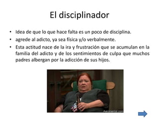 El disciplinador
• Idea de que lo que hace falta es un poco de disciplina.
• agrede al adicto, ya sea física y/o verbalmente.
• Esta actitud nace de la ira y frustración que se acumulan en la
familia del adicto y de los sentimientos de culpa que muchos
padres albergan por la adicción de sus hijos.
 