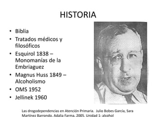 HISTORIA
• Biblia
• Tratados médicos y
filosóficos
• Esquirol 1838 –
Monomanías de la
Embriaguez
• Magnus Huss 1849 –
Alcoholismo
• OMS 1952
• Jellinek 1960
Las drogodependencias en Atención Primaria. Julio Bobes García, Sara
Martínez Barrondo. Adalia Farma, 2005. Unidad 1: alcohol
 