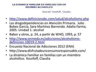 • http://www.definicionabc.com/salud/alcoholismo.php
• Las drogodependencias en Atención Primaria. Julio
Bobes García, Sara Martínez Barrondo. Adalia Farma,
2005. Unidad 1: alcohol
• Babor y otros, p. 24, a partir de WHO, 1993, p. 57
• http://www.onmeda.es/adicciones/alcoholismo-
definicion-10019-2.html
• Encuesta Nacional de Adicciones 2012 (ENA)
• http://www.disfrutadeunconsumoresponsable.com/
• La dinámica Familiar en familias con un miembro
alcohólico. Yossifoff, Claudia
 