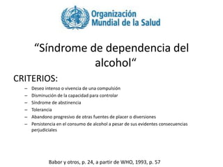 OMS
“Síndrome de dependencia del
alcohol“
CRITERIOS:
– Deseo intenso o vivencia de una compulsión
– Disminución de la capacidad para controlar
– Síndrome de abstinencia
– Tolerancia
– Abandono progresivo de otras fuentes de placer o diversiones
– Persistencia en el consumo de alcohol a pesar de sus evidentes consecuencias
perjudiciales
Babor y otros, p. 24, a partir de WHO, 1993, p. 57
 