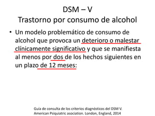DSM – V
Trastorno por consumo de alcohol
• Un modelo problemático de consumo de
alcohol que provoca un deterioro o malestar
clínicamente significativo y que se manifiesta
al menos por dos de los hechos siguientes en
un plazo de 12 meses:
Guía de consulta de los criterios diagnósticos del DSM V.
American Psiquiatric asociation. London, England, 2014
 