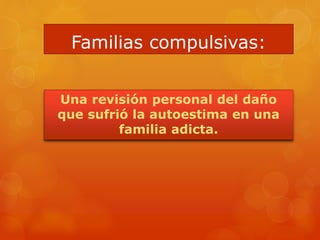 Familias compulsivas:
Una revisión personal del daño
que sufrió la autoestima en una
familia adicta.
 