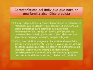 Características del individuo que nace en
una familia alcohólica o adicta
21.Es muy dependiente y teme el abandono: permanece en
relaciones que lo dañan y que son muy disfuncionales.
Tiene problemas para terminar cualquier cosa.
Permanece en un trabajo sin futuro profesional. Es
posesivo, desconfiado y aferrado a sus relaciones (ya
sea con su cónyuge, amante, amigos o hijos)
22.Vive como víctima o agresor: ha sufrido abusos física,
sexual o emocionalmente; es decir, vive el rol de víctima
en donde quiera que esté. Le atraen los agresores o las
víctimas. Gasta mucha energía en describirse,
dramáticamente, como víctima. Su identidad proviene
precisamente del hecho de ser, o haber sido, víctima.
 
