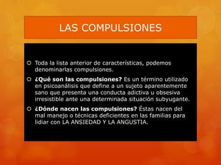 LAS COMPULSIONES
 Toda la lista anterior de características, podemos
denominarlas compulsiones.
 ¿Qué son las compulsiones? Es un término utilizado
en psicoanálisis que define a un sujeto aparentemente
sano que presenta una conducta adictiva u obsesiva
irresistible ante una determinada situación subyugante.
 ¿Dónde nacen las compulsiones? Éstas nacen del
mal manejo o técnicas deficientes en las familias para
lidiar con LA ANSIEDAD Y LA ANGUSTIA.
 