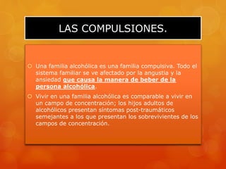 LAS COMPULSIONES.
 Una familia alcohólica es una familia compulsiva. Todo el
sistema familiar se ve afectado por la angustia y la
ansiedad que causa la manera de beber de la
persona alcohólica.
 Vivir en una familia alcohólica es comparable a vivir en
un campo de concentración; los hijos adultos de
alcohólicos presentan síntomas post-traumáticos
semejantes a los que presentan los sobrevivientes de los
campos de concentración.
 