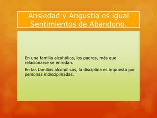 Ansiedad y Angustia es igual
Sentimientos de Abandono.
 En una familia alcohólica, los padres, más que
relacionarse se enredan.
 En las familias alcohólicas, la disciplina es impuesta por
personas indisciplinadas.
 