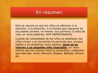 En resumen
 Esto se resume en que los niños no obtienen ni la
atención, ni la dirección, ni el tiempo que requieren de
sus padres durante –al menos- sus primeros 15 años de
vida; en otras palabras; SON ABANDONADOS.
 Cuando las necesidades de los niños se satisfacen, los
niños crecen y se convierten en personas que, aunque
hablan y se comportan como adultos, tiene en su
interior a un pequeño niño insaciable; un vacio
interior que los impulsa hacia la compulsión, cualquiera
que esta sea: Amor, Atención, Elogios, Bebidas, Dinero,
etc.
 