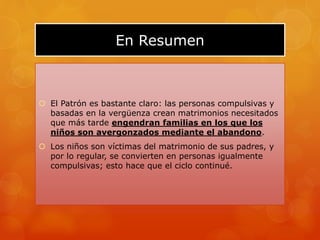 En Resumen
 El Patrón es bastante claro: las personas compulsivas y
basadas en la vergüenza crean matrimonios necesitados
que más tarde engendran familias en los que los
niños son avergonzados mediante el abandono.
 Los niños son víctimas del matrimonio de sus padres, y
por lo regular, se convierten en personas igualmente
compulsivas; esto hace que el ciclo continué.
 