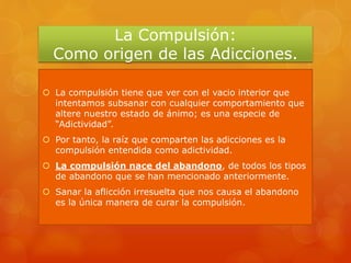 La Compulsión:
Como origen de las Adicciones.
 La compulsión tiene que ver con el vacio interior que
intentamos subsanar con cualquier comportamiento que
altere nuestro estado de ánimo; es una especie de
“Adictividad”.
 Por tanto, la raíz que comparten las adicciones es la
compulsión entendida como adictividad.
 La compulsión nace del abandono, de todos los tipos
de abandono que se han mencionado anteriormente.
 Sanar la aflicción irresuelta que nos causa el abandono
es la única manera de curar la compulsión.
 