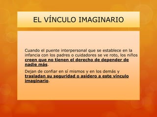 EL VÍNCULO IMAGINARIO
 Cuando el puente interpersonal que se establece en la
infancia con los padres o cuidadores se ve roto, los niños
creen que no tienen el derecho de depender de
nadie más.
 Dejan de confiar en sí mismos y en los demás y
trasladan su seguridad o asidero a este vínculo
imaginario.
 