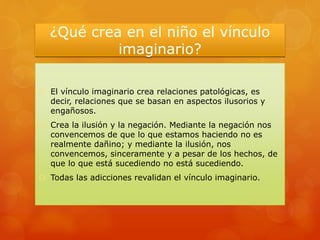 ¿Qué crea en el niño el vínculo
imaginario?
 El vínculo imaginario crea relaciones patológicas, es
decir, relaciones que se basan en aspectos ilusorios y
engañosos.
 Crea la ilusión y la negación. Mediante la negación nos
convencemos de que lo que estamos haciendo no es
realmente dañino; y mediante la ilusión, nos
convencemos, sinceramente y a pesar de los hechos, de
que lo que está sucediendo no está sucediendo.
 Todas las adicciones revalidan el vínculo imaginario.
 
