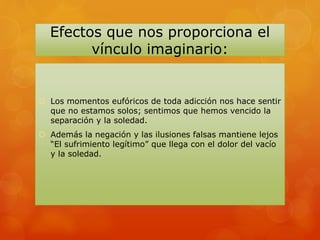 Efectos que nos proporciona el
vínculo imaginario:
 Los momentos eufóricos de toda adicción nos hace sentir
que no estamos solos; sentimos que hemos vencido la
separación y la soledad.
 Además la negación y las ilusiones falsas mantiene lejos
“El sufrimiento legítimo” que llega con el dolor del vacío
y la soledad.
 