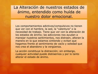 La Alteración de nuestros estados de
ánimo, entendido como huída de
nuestro dolor emocional.
 Los comportamientos adictivos/compulsivos no tienen
que ver con el hambre, la sed, la “calentura” o la
necesidad de trabajo. Tiene que ver con la alteración de
los estados de ánimo; las adicciones nos ayudan a
manejar nuestros sentimientos, nos distraen, alteran la
manera en la que estamos sintiendo y evitan que
hagamos frente al sentimiento de vacío y soledad que
nos crea el abandono y la vergüenza.
 La acción constituye la distracción; sin embargo,
cualquier actividad puede distraernos y por lo tanto
alterar el estado de ánimo.
 