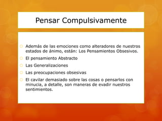 Pensar Compulsivamente
 Además de las emociones como alteradores de nuestros
estados de ánimo, están: Los Pensamientos Obsesivos.
 El pensamiento Abstracto
 Las Generalizaciones
 Las preocupaciones obsesivas
 El cavilar demasiado sobre las cosas o pensarlos con
minucia, a detalle, son maneras de evadir nuestros
sentimientos.
 
