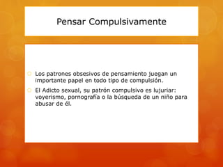 Pensar Compulsivamente
 Los patrones obsesivos de pensamiento juegan un
importante papel en todo tipo de compulsión.
 El Adicto sexual, su patrón compulsivo es lujuriar:
voyerismo, pornografía o la búsqueda de un niño para
abusar de él.
 