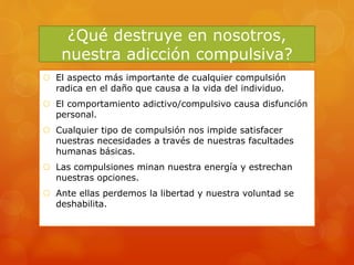 ¿Qué destruye en nosotros,
nuestra adicción compulsiva?
 El aspecto más importante de cualquier compulsión
radica en el daño que causa a la vida del individuo.
 El comportamiento adictivo/compulsivo causa disfunción
personal.
 Cualquier tipo de compulsión nos impide satisfacer
nuestras necesidades a través de nuestras facultades
humanas básicas.
 Las compulsiones minan nuestra energía y estrechan
nuestras opciones.
 Ante ellas perdemos la libertad y nuestra voluntad se
deshabilita.
 