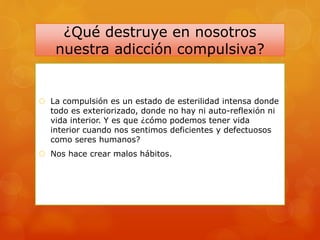 ¿Qué destruye en nosotros
nuestra adicción compulsiva?
 La compulsión es un estado de esterilidad intensa donde
todo es exteriorizado, donde no hay ni auto-reflexión ni
vida interior. Y es que ¿cómo podemos tener vida
interior cuando nos sentimos deficientes y defectuosos
como seres humanos?
 Nos hace crear malos hábitos.
 