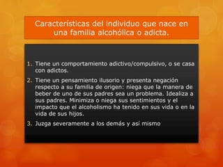 Características del individuo que nace en
una familia alcohólica o adicta.
1. Tiene un comportamiento adictivo/compulsivo, o se casa
con adictos.
2. Tiene un pensamiento ilusorio y presenta negación
respecto a su familia de origen: niega que la manera de
beber de uno de sus padres sea un problema. Idealiza a
sus padres. Minimiza o niega sus sentimientos y el
impacto que el alcoholismo ha tenido en sus vida o en la
vida de sus hijos.
3. Juzga severamente a los demás y así mismo
 